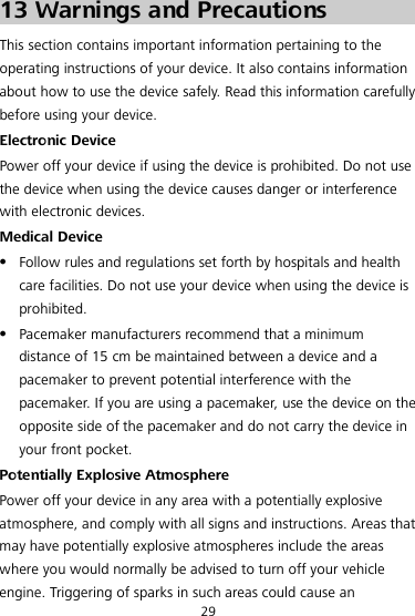  29 13 Warnings and Precautions This section contains important information pertaining to the operating instructions of your device. It also contains information about how to use the device safely. Read this information carefully before using your device. Electronic Device Power off your device if using the device is prohibited. Do not use the device when using the device causes danger or interference with electronic devices. Medical Device  Follow rules and regulations set forth by hospitals and health care facilities. Do not use your device when using the device is prohibited.  Pacemaker manufacturers recommend that a minimum distance of 15 cm be maintained between a device and a pacemaker to prevent potential interference with the pacemaker. If you are using a pacemaker, use the device on the opposite side of the pacemaker and do not carry the device in your front pocket. Potentially Explosive Atmosphere Power off your device in any area with a potentially explosive atmosphere, and comply with all signs and instructions. Areas that may have potentially explosive atmospheres include the areas where you would normally be advised to turn off your vehicle engine. Triggering of sparks in such areas could cause an 
