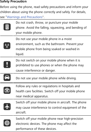  Safety Precaution Before using the phone, read safety precautions and inform your children about using the phone correctly and safely. For details, see “Warnings and Precautions&quot;.  Do not crash, throw, or puncture your mobile phone. Avoid the falling, squeezing, and bending of your mobile phone.  Do not use your mobile phone in a moist environment, such as the bathroom. Prevent your mobile phone from being soaked or washed in liquid.  Do not switch on your mobile phone when it is prohibited to use phones or when the phone may cause interference or danger.  Do not use your mobile phone while driving.  Follow any rules or regulations in hospitals and health care facilities. Switch off your mobile phone near medical apparatus.  Switch off your mobile phone in aircraft. The phone may cause interference to control equipment of the aircraft.  Switch off your mobile phone near high-precision electronic devices. The phone may affect the performance of these devices. 