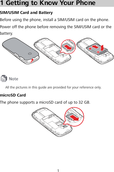  1 1 Getting to Know Your Phone SIM/USIM Card and Battery Before using the phone, install a SIM/USIM card on the phone. Power off the phone before removing the SIM/USIM card or the battery.    All the pictures in this guide are provided for your reference only.   microSD Card The phone supports a microSD card of up to 32 GB.   