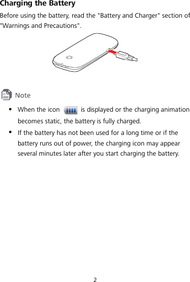  2 Charging the Battery Before using the battery, read the &quot;Battery and Charger&quot; section of &quot;Warnings and Precautions&quot;.       When the icon   is displayed or the charging animation becomes static, the battery is fully charged.  If the battery has not been used for a long time or if the battery runs out of power, the charging icon may appear several minutes later after you start charging the battery.  