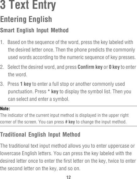 123 Text EntryEntering EnglishSmart English Input Method1.  Based on the sequence of the word, press the key labeled with the desired letter once. Then the phone predicts the commonly used words according to the numeric sequence of key presses.2.  Select the desired word, and press Confirm key or 0 key to enter the word.3. Press 1 key to enter a full stop or another commonly used punctuation. Press * key to display the symbol list. Then you can select and enter a symbol.Note:  The indicator of the current input method is displayed in the upper right corner of the screen. You can press # key to change the input method.Traditional English Input MethodThe traditional text input method allows you to enter uppercase or lowercase English letters. You can press the key labeled with the desired letter once to enter the first letter on the key, twice to enter the second letter on the key, and so on.
