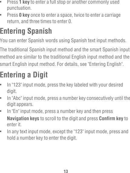13•   Press 1 key to enter a full stop or another commonly used punctuation.•   Press 0 key once to enter a space, twice to enter a carriage return, and three times to enter 0.Entering SpanishYou can enter Spanish words using Spanish text input methods.The traditional Spanish input method and the smart Spanish input method are similar to the traditional English input method and the smart English input method. For details, see &quot;Entering English&quot;.Entering a Digit•   In &quot;123&quot; input mode, press the key labeled with your desired digit.•   In &quot;Abc&quot; input mode, press a number key consecutively until the digit appears.•   In &quot;En&quot; input mode, press a number key and then press Navigation keys to scroll to the digit and press Confirm key to enter it.•   In any text input mode, except the &quot;123&quot; input mode, press and hold a number key to enter the digit.