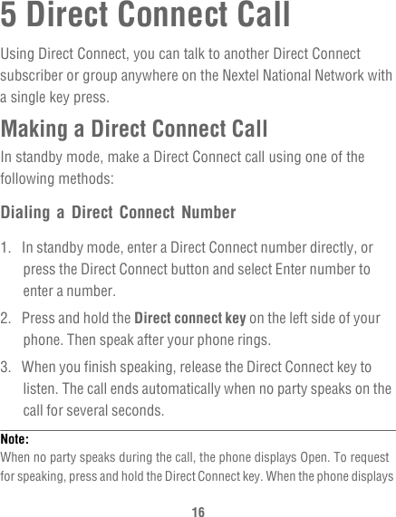 165 Direct Connect CallUsing Direct Connect, you can talk to another Direct Connect subscriber or group anywhere on the Nextel National Network with a single key press.Making a Direct Connect CallIn standby mode, make a Direct Connect call using one of the following methods:Dialing a Direct Connect Number1.  In standby mode, enter a Direct Connect number directly, or press the Direct Connect button and select Enter number to enter a number.2.  Press and hold the Direct connect key on the left side of your phone. Then speak after your phone rings.3.  When you finish speaking, release the Direct Connect key to listen. The call ends automatically when no party speaks on the call for several seconds.Note:  When no party speaks during the call, the phone displays Open. To request for speaking, press and hold the Direct Connect key. When the phone displays 