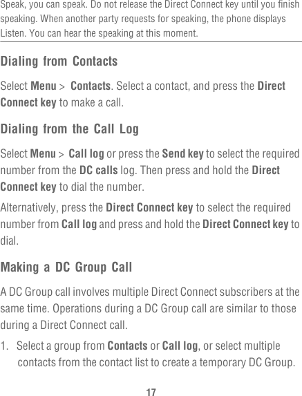 17Speak, you can speak. Do not release the Direct Connect key until you finish speaking. When another party requests for speaking, the phone displays Listen. You can hear the speaking at this moment.Dialing from ContactsSelect Menu &gt;  Contacts. Select a contact, and press the Direct Connect key to make a call.Dialing from the Call LogSelect Menu &gt;  Call log or press the Send key to select the required number from the DC calls log. Then press and hold the Direct Connect key to dial the number.Alternatively, press the Direct Connect key to select the required number from Call log and press and hold the Direct Connect key to dial.Making a DC Group CallA DC Group call involves multiple Direct Connect subscribers at the same time. Operations during a DC Group call are similar to those during a Direct Connect call.1.  Select a group from Contacts or Call log, or select multiple contacts from the contact list to create a temporary DC Group.