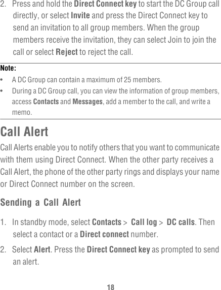 182.  Press and hold the Direct Connect key to start the DC Group call directly, or select Invite and press the Direct Connect key to send an invitation to all group members. When the group members receive the invitation, they can select Join to join the call or select Reject to reject the call.Note:  •   A DC Group can contain a maximum of 25 members.•   During a DC Group call, you can view the information of group members, access Contacts and Messages, add a member to the call, and write a memo. Call AlertCall Alerts enable you to notify others that you want to communicate with them using Direct Connect. When the other party receives a Call Alert, the phone of the other party rings and displays your name or Direct Connect number on the screen.Sending a Call Alert1.  In standby mode, select Contacts &gt;  Call log &gt;  DC calls. Then select a contact or a Direct connect number.2. Select Alert. Press the Direct Connect key as prompted to send an alert.