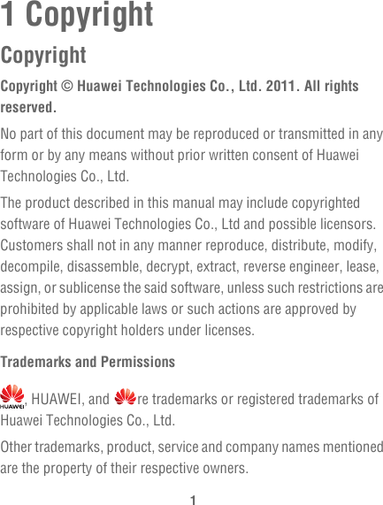 11 CopyrightCopyrightCopyright © Huawei Technologies Co., Ltd. 2011. All rights reserved.No part of this document may be reproduced or transmitted in any form or by any means without prior written consent of Huawei Technologies Co., Ltd.The product described in this manual may include copyrighted software of Huawei Technologies Co., Ltd and possible licensors. Customers shall not in any manner reproduce, distribute, modify, decompile, disassemble, decrypt, extract, reverse engineer, lease, assign, or sublicense the said software, unless such restrictions are prohibited by applicable laws or such actions are approved by respective copyright holders under licenses.Trademarks and Permissions, HUAWEI, and  re trademarks or registered trademarks of Huawei Technologies Co., Ltd.Other trademarks, product, service and company names mentioned are the property of their respective owners.