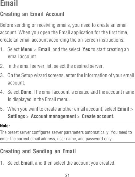 21EmailCreating an Email AccountBefore sending or receiving emails, you need to create an email account. When you open the Email application for the first time, create an email account according the on-screen instructions:1. Select Menu &gt;  Email, and the select  Yes to start creating an email account.2.  In the email server list, select the desired server. 3.  On the Setup wizard screens, enter the information of your email account.4. Select Done. The email account is created and the account name is displayed in the Email menu.5.  When you want to create another email account, select Email &gt;  Settings &gt;  Account management &gt;  Create account.Note:  The preset server configures server parameters automatically. You need to enter the correct email address, user name, and password only.Creating and Sending an Email1. Select Email, and then select the account you created.