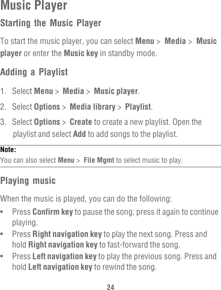 24Music PlayerStarting the Music PlayerTo start the music player, you can select Menu &gt;  Media &gt;  Music player or enter the Music key in standby mode.Adding a Playlist1. Select Menu &gt;  Media &gt;  Music player.2. Select Options &gt;  Media library &gt;  Playlist.3. Select Options &gt;  Create to create a new playlist. Open the playlist and select Add to add songs to the playlist.Note:  You can also select Menu &gt;  File Mgmt to select music to play.Playing musicWhen the music is played, you can do the following:•   Press Confirm key to pause the song; press it again to continue playing.•   Press Right navigation key to play the next song. Press and hold Right navigation key to fast-forward the song.•   Press Left navigation key to play the previous song. Press and hold Left navigation key to rewind the song.