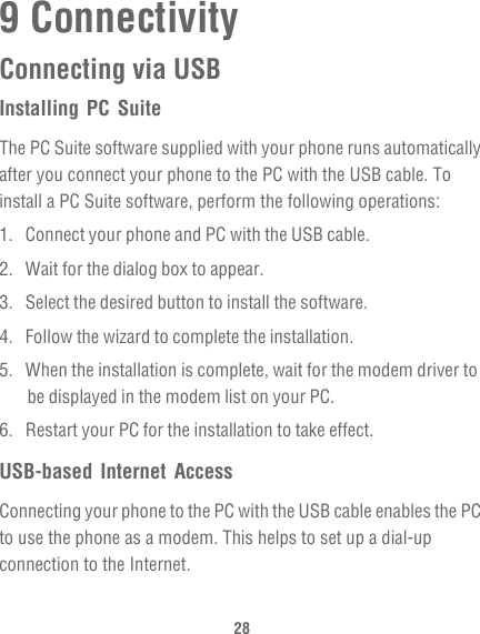 289 ConnectivityConnecting via USBInstalling PC SuiteThe PC Suite software supplied with your phone runs automatically after you connect your phone to the PC with the USB cable. To install a PC Suite software, perform the following operations:1.  Connect your phone and PC with the USB cable.2.  Wait for the dialog box to appear.3.  Select the desired button to install the software.4.  Follow the wizard to complete the installation.5.  When the installation is complete, wait for the modem driver to be displayed in the modem list on your PC.6.  Restart your PC for the installation to take effect.USB-based Internet AccessConnecting your phone to the PC with the USB cable enables the PC to use the phone as a modem. This helps to set up a dial-up connection to the Internet.