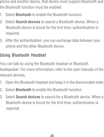 30phone and another device, that device must support Bluetooth and the Bluetooth function must be enabled.1. Select Bluetooth to enable the Bluetooth function.2. Select Search devices to search a Bluetooth device. When a Bluetooth device is found for the first time, authentication is required.3.  After the authentication, you can exchange data between your phone and the other Bluetooth device.Using Bluetooth HeadsetYou can talk by using the Bluetooth headset or Bluetooth loudspeaker. For more information, refer to the user manuals of the relevant devices.1.  Open the Bluetooth headset and keep it in the discoverable state.2. Select Bluetooth to enable the Bluetooth function.3. Select Search devices to search for a Bluetooth device. When a Bluetooth device is found for the first time, authentication is required.