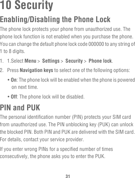3110 SecurityEnabling/Disabling the Phone LockThe phone lock protects your phone from unauthorized use. The phone lock function is not enabled when you purchase the phone. You can change the default phone lock code 000000 to any string of 1 to 8 digits.1. 1.Select Menu &gt;  Settings &gt;  Security &gt;  Phone lock.2. Press Navigation keys to select one of the following options:• On: The phone lock will be enabled when the phone is powered on next time.• Off: The phone lock will be disabled.PIN and PUKThe personal identification number (PIN) protects your SIM card from unauthorized use. The PIN unblocking key (PUK) can unlock the blocked PIN. Both PIN and PUK are delivered with the SIM card. For details, contact your service provider.If you enter wrong PINs for a specified number of times consecutively, the phone asks you to enter the PUK.