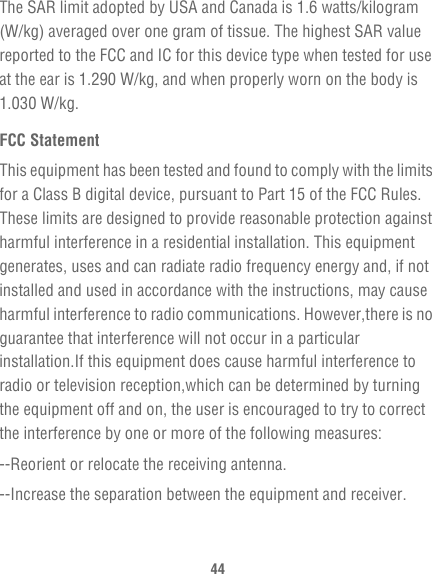44The SAR limit adopted by USA and Canada is 1.6 watts/kilogram (W/kg) averaged over one gram of tissue. The highest SAR value reported to the FCC and IC for this device type when tested for use at the ear is 1.290 W/kg, and when properly worn on the body is 1.030 W/kg.FCC StatementThis equipment has been tested and found to comply with the limits for a Class B digital device, pursuant to Part 15 of the FCC Rules. These limits are designed to provide reasonable protection against harmful interference in a residential installation. This equipment generates, uses and can radiate radio frequency energy and, if not installed and used in accordance with the instructions, may cause harmful interference to radio communications. However,there is no guarantee that interference will not occur in a particular installation.If this equipment does cause harmful interference to radio or television reception,which can be determined by turning the equipment off and on, the user is encouraged to try to correct the interference by one or more of the following measures:--Reorient or relocate the receiving antenna.--Increase the separation between the equipment and receiver.
