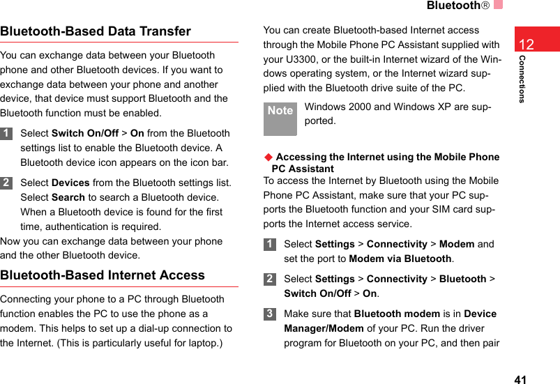 Bluetooth®41Connections12Bluetooth-Based Data TransferYou can exchange data between your Bluetooth phone and other Bluetooth devices. If you want to exchange data between your phone and another device, that device must support Bluetooth and the Bluetooth function must be enabled. 1Select Switch On/Off &gt; On from the Bluetooth settings list to enable the Bluetooth device. A Bluetooth device icon appears on the icon bar. 2Select Devices from the Bluetooth settings list. Select Search to search a Bluetooth device. When a Bluetooth device is found for the first time, authentication is required.Now you can exchange data between your phone and the other Bluetooth device. Bluetooth-Based Internet AccessConnecting your phone to a PC through Bluetooth function enables the PC to use the phone as a modem. This helps to set up a dial-up connection to the Internet. (This is particularly useful for laptop.)You can create Bluetooth-based Internet access through the Mobile Phone PC Assistant supplied with your U3300, or the built-in Internet wizard of the Win-dows operating system, or the Internet wizard sup-plied with the Bluetooth drive suite of the PC. Note Windows 2000 and Windows XP are sup-ported.◆ Accessing the Internet using the Mobile Phone PC AssistantTo access the Internet by Bluetooth using the Mobile Phone PC Assistant, make sure that your PC sup-ports the Bluetooth function and your SIM card sup-ports the Internet access service. 1Select Settings &gt; Connectivity &gt; Modem and set the port to Modem via Bluetooth. 2Select Settings &gt; Connectivity &gt; Bluetooth &gt; Switch On/Off &gt; On. 3Make sure that Bluetooth modem is in Device Manager/Modem of your PC. Run the driver program for Bluetooth on your PC, and then pair 