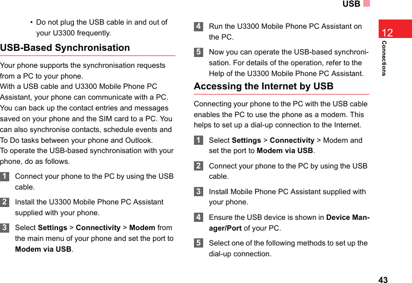 USB43Connections12• Do not plug the USB cable in and out of your U3300 frequently.USB-Based SynchronisationYour phone supports the synchronisation requests from a PC to your phone.With a USB cable and U3300 Mobile Phone PC Assistant, your phone can communicate with a PC. You can back up the contact entries and messages saved on your phone and the SIM card to a PC. You can also synchronise contacts, schedule events and To Do tasks between your phone and Outlook. To operate the USB-based synchronisation with your phone, do as follows.  1Connect your phone to the PC by using the USB cable. 2Install the U3300 Mobile Phone PC Assistant supplied with your phone. 3Select Settings &gt; Connectivity &gt; Modem from the main menu of your phone and set the port to Modem via USB. 4Run the U3300 Mobile Phone PC Assistant on the PC. 5Now you can operate the USB-based synchroni-sation. For details of the operation, refer to the Help of the U3300 Mobile Phone PC Assistant.Accessing the Internet by USBConnecting your phone to the PC with the USB cable enables the PC to use the phone as a modem. This helps to set up a dial-up connection to the Internet. 1Select Settings &gt; Connectivity &gt; Modem and set the port to Modem via USB. 2Connect your phone to the PC by using the USB cable. 3Install Mobile Phone PC Assistant supplied with your phone.  4Ensure the USB device is shown in Device Man-ager/Port of your PC. 5Select one of the following methods to set up the dial-up connection. 