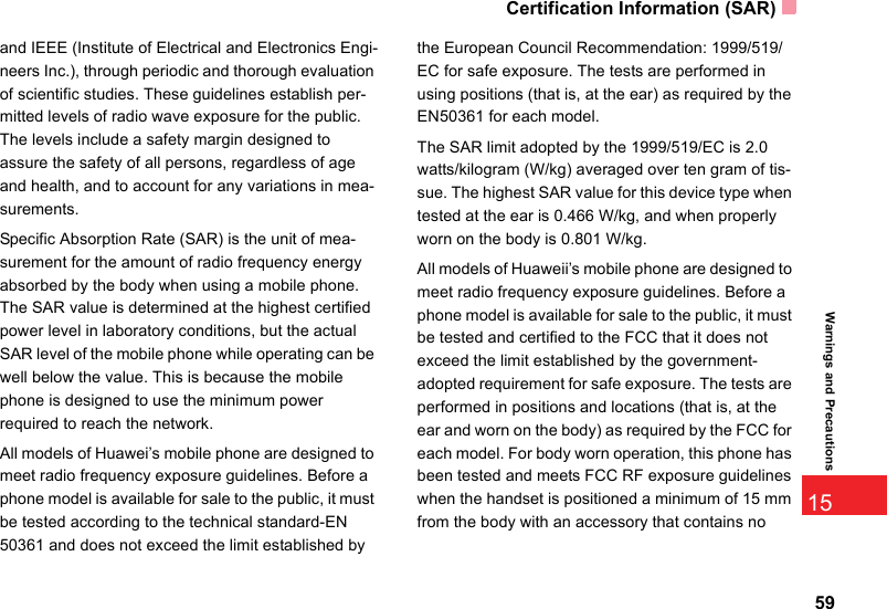 Certification Information (SAR)5915Warnings and Precautionsand IEEE (Institute of Electrical and Electronics Engi-neers Inc.), through periodic and thorough evaluation of scientific studies. These guidelines establish per-mitted levels of radio wave exposure for the public. The levels include a safety margin designed to assure the safety of all persons, regardless of age and health, and to account for any variations in mea-surements.Specific Absorption Rate (SAR) is the unit of mea-surement for the amount of radio frequency energy absorbed by the body when using a mobile phone. The SAR value is determined at the highest certified power level in laboratory conditions, but the actual SAR level of the mobile phone while operating can be well below the value. This is because the mobile phone is designed to use the minimum power required to reach the network.All models of Huawei’s mobile phone are designed to meet radio frequency exposure guidelines. Before a phone model is available for sale to the public, it must be tested according to the technical standard-EN 50361 and does not exceed the limit established by the European Council Recommendation: 1999/519/EC for safe exposure. The tests are performed in using positions (that is, at the ear) as required by the EN50361 for each model.The SAR limit adopted by the 1999/519/EC is 2.0 watts/kilogram (W/kg) averaged over ten gram of tis-sue. The highest SAR value for this device type when tested at the ear is 0.466 W/kg, and when properly worn on the body is 0.801 W/kg.All models of Huaweii’s mobile phone are designed to meet radio frequency exposure guidelines. Before a phone model is available for sale to the public, it must be tested and certified to the FCC that it does not exceed the limit established by the government-adopted requirement for safe exposure. The tests are performed in positions and locations (that is, at the ear and worn on the body) as required by the FCC for each model. For body worn operation, this phone has been tested and meets FCC RF exposure guidelines when the handset is positioned a minimum of 15 mm from the body with an accessory that contains no 