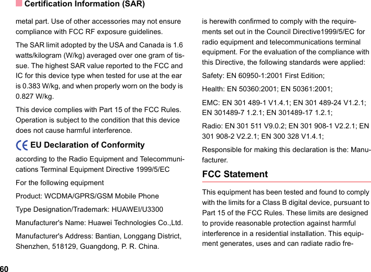 Certification Information (SAR)60metal part. Use of other accessories may not ensure  compliance with FCC RF exposure guidelines.The SAR limit adopted by the USA and Canada is 1.6 watts/kilogram (W/kg) averaged over one gram of tis-sue. The highest SAR value reported to the FCC and IC for this device type when tested for use at the ear is 0.383 W/kg, and when properly worn on the body is 0.827 W/kg.This device complies with Part 15 of the FCC Rules. Operation is subject to the condition that this device does not cause harmful interference.    EU Declaration of Conformityaccording to the Radio Equipment and Telecommuni-cations Terminal Equipment Directive 1999/5/ECFor the following equipment Product: WCDMA/GPRS/GSM Mobile PhoneType Designation/Trademark: HUAWEI/U3300Manufacturer&apos;s Name: Huawei Technologies Co.,Ltd.Manufacturer&apos;s Address: Bantian, Longgang District, Shenzhen, 518129, Guangdong, P. R. China.is herewith confirmed to comply with the require-ments set out in the Council Directive1999/5/EC for radio equipment and telecommunications terminal equipment. For the evaluation of the compliance with this Directive, the following standards were applied:Safety: EN 60950-1:2001 First Edition;Health: EN 50360:2001; EN 50361:2001;EMC: EN 301 489-1 V1.4.1; EN 301 489-24 V1.2.1; EN 301489-7 1.2.1; EN 301489-17 1.2.1;Radio: EN 301 511 V9.0.2; EN 301 908-1 V2.2.1; EN 301 908-2 V2.2.1; EN 300 328 V1.4.1;Responsible for making this declaration is the: Manu-facturer.FCC StatementThis equipment has been tested and found to comply with the limits for a Class B digital device, pursuant to Part 15 of the FCC Rules. These limits are designed to provide reasonable protection against harmful interference in a residential installation. This equip-ment generates, uses and can radiate radio fre-