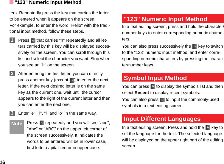 &quot;123&quot; Numeric Input Method16ters. Repeatedly press the key that carries the letter to be entered when it appears on the screen.For example, to enter the word &quot;Hello&quot; with the tradi-tional input method, follow these steps. 1Press   that carries &quot;h&quot; repeatedly and all let-ters carried by this key will be displayed succes-sively on the screen. You can scroll through this list and select the character you want. Stop when you see an &quot;h&quot; on the screen. 2After entering the first letter, you can directly press another key (except  ) to enter the next letter. If the next desired letter is on the same key as the current one, wait until the cursor appears to the right of the current letter and then you can enter the next one.  3Enter &quot;e&quot;, &quot;l&quot;, &quot;l&quot; and &quot;o&quot; in the same way. Note Press   repeatedly and you will see &quot;abc&quot;, &quot;Abc&quot; or &quot;ABC&quot; on the upper left corner of the screen successively. It indicates the words to be entered will be in lower case, first letter capitalized or in upper case. &quot;123&quot; Numeric Input MethodIn a text editing screen, press and hold the character/number keys to enter corresponding numeric charac-ters.You can also press successively the   key to switch to the &quot;123&quot; numeric input method, and enter corre-sponding numeric characters by pressing the charac-ter/number keys. Symbol Input MethodYou can press   to display the symbols list and then select Recent to display recent symbols.You can also press   to input the commonly-used symbols in a text editing screen. Input Different LanguagesIn a text editing screen, Press and hold the   key to set the language for the text. The selected language will be displayed on the upper right part of the editing screen. 