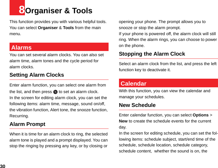 308Organiser &amp; ToolsThis function provides you with various helpful tools. You can select Organiser &amp; Tools from the main menu. AlarmsYou can set several alarm clocks. You can also set alarm time, alarm tones and the cycle period for alarm clocks.  Setting Alarm ClocksEnter alarm function, you can select one alarm from the list, and then press   to set an alarm clock.In the screen for editing alarm clock, you can set the following items: alarm time, message, sound on/off, the vibration function, Alert tone, the snooze function, Recurring.Alarm PromptWhen it is time for an alarm clock to ring, the selected alarm tone is played and a prompt displayed. You can stop the ringing by pressing any key, or by closing or opening your phone. The prompt allows you to snooze or stop the alarm prompt.If your phone is powered off, the alarm clock will still ring. When the alarm rings, you can choose to power on the phone.Stopping the Alarm ClockSelect an alarm clock from the list, and press the left function key to deactivate it. CalendarWith this function, you can view the calendar and manage your schedules.New ScheduleEnter calendar function, you can select Options &gt; New to create the schedule events for the current day.In the screen for editing schedule, you can set the fol-lowing items: schedule subject, start/end time of the schedule, schedule location, schedule category, schedule content,  whether the sound is on, the 