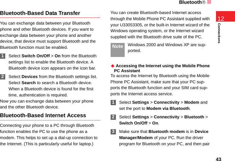 Bluetooth®43Connections12Bluetooth-Based Data TransferYou can exchange data between your Bluetooth phone and other Bluetooth devices. If you want to exchange data between your phone and another device, that device must support Bluetooth and the Bluetooth function must be enabled. 1Select Switch On/Off &gt; On from the Bluetooth settings list to enable the Bluetooth device. A Bluetooth device icon appears on the icon bar. 2Select Devices from the Bluetooth settings list. Select Search to search a Bluetooth device. When a Bluetooth device is found for the first time, authentication is required.Now you can exchange data between your phone and the other Bluetooth device. Bluetooth-Based Internet AccessConnecting your phone to a PC through Bluetooth function enables the PC to use the phone as a modem. This helps to set up a dial-up connection to the Internet. (This is particularly useful for laptop.)You can create Bluetooth-based Internet access through the Mobile Phone PC Assistant supplied with your U33053305, or the built-in Internet wizard of the Windows operating system, or the Internet wizard supplied with the Bluetooth drive suite of the PC. Note Windows 2000 and Windows XP are sup-ported.◆ Accessing the Internet using the Mobile Phone PC AssistantTo access the Internet by Bluetooth using the Mobile Phone PC Assistant, make sure that your PC sup-ports the Bluetooth function and your SIM card sup-ports the Internet access service. 1Select Settings &gt; Connectivity &gt; Modem and set the port to Modem via Bluetooth. 2Select Settings &gt; Connectivity &gt; Bluetooth &gt; Switch On/Off &gt; On. 3Make sure that Bluetooth modem is in Device Manager/Modem of your PC. Run the driver program for Bluetooth on your PC, and then pair 