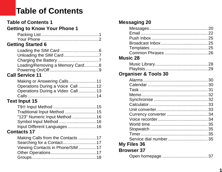 11Table of ContentsTable of Contents 1Getting to Know Your Phone 1Packing List ................................................1Your Phone ................................................2Getting Started 6Loading the SIM Card ................................6Unloading the SIM Card .............................7Charging the Battery ..................................7Loading/Removing a Memory Card............8Powering On/Off.........................................9Call Service 11Making or Answering Calls.......................11Operations During a Voice Call ...............12Operations During a Video Call...............13Calls .........................................................14Text Input 15T9® Input Method ....................................15Traditional Input Method ..........................15&quot;123&quot; Numeric Input Method ....................16Symbol Input Method ...............................16Input Different Languages........................16Contacts 17Making Calls from the Contacts ...............17Searching for a Contact............................17Viewing Contacts in Phone/SIM ...............17Other Operations......................................17Groups......................................................18Messaging 20Messages................................................. 20Email ........................................................ 22Push Inbox ............................................... 25Broadcast Inbox.......................................25Templates ................................................ 25Common Phrases .................................... 26Music 28Music Library............................................ 28Playlists.................................................... 29Organiser &amp; Tools 30Alarms...................................................... 30Calendar ..................................................30Task ......................................................... 31Memo ....................................................... 32Synchronise ............................................. 32Calculator................................................. 33Unit converter........................................... 33Currency converter .................................. 34Voice recorder.......................................... 34World time................................................ 35Stopwatch ................................................ 35Timer........................................................ 35Service dial number .................................35My Files 36Browser 37Open homepage ...................................... 37