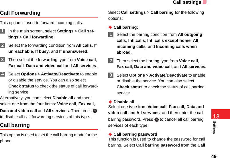 Call settings49Settings13Call ForwardingThis option is used to forward incoming calls. 1In the main screen, select Settings &gt; Call set-tings &gt; Call forwarding. 2Select the forwarding condition from All calls, If unreachable, If busy, and If unanswered. 3Then select the forwarding type from Voice call, Fax call, Data and video call and All services. 4Select Options &gt; Activate/Deactivate to enable or disable the service. You can also select Check status to check the status of call forward-ing service.Alternatively, you can select Disable all and then select one from the four items: Voice call, Fax call, Data and video call and All services. Then press   to disable all call forwarding services of this type. Call barringThis option is used to set the call barring mode for the phone.Select Call settings &gt; Call barring for the following options:◆ Call barring: 1Select the barring condition from All outgoing calls, Intl.calls, Intl.calls except home, All incoming calls, and Incoming calls when abroad. 2Then select the barring type from Voice call, Fax call, Data and video call, and All services. 3Select Options &gt; Activate/Deactivate to enable or disable the service. You can also select Check status to check the status of call barring service.◆ Disable allSelect one type from Voice call, Fax call, Data and video call and All services, and then enter the call barring password. Press   to cancel all call barring services of each type.◆ Call barring passwordThis function is used to change the password for call barring. Select Call barring password from the Call 