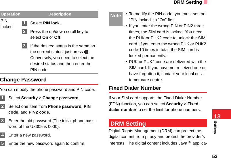 DRM Setting53Settings13Change PasswordYou can modify the phone password and PIN code. 1Select Security &gt; Change password. 2Select one item from Phone password, PIN code, and PIN2 code. 3Enter the old password (The initial phone pass-word of the U3305 is 0000). 4Enter a new password. 5Enter the new password again to confirm. Note • To modify the PIN code, you must set the &quot;PIN locked&quot; to &quot;On&quot; first.• If you enter the wrong PIN or PIN2 three times, the SIM card is locked. You need the PUK or PUK2 code to unlock the SIM card. If you enter the wrong PUK or PUK2 code 10 times in total, the SIM card is locked permanently.• PUK or PUK2 code are delivered with the SIM card. If you have not received one or have forgotten it, contact your local cus-tomer care centre.Fixed Dialer NumberIf your SIM card supports the Fixed Dialer Number (FDN) function, you can select Security &gt; Fixed dialer number to set the limit for phone numbers. DRM SettingDigital Rights Management (DRM) can protect the digital content from piracy and protect the provider’s interests. The digital content includes JavaTM applica-PIN locked 1Select PIN lock. 2Press the up/down scroll key to select On or Off. 3If the desired status is the same as the current status, just press  . Conversely, you need to select the desired status and then enter the PIN code.Operation Description
