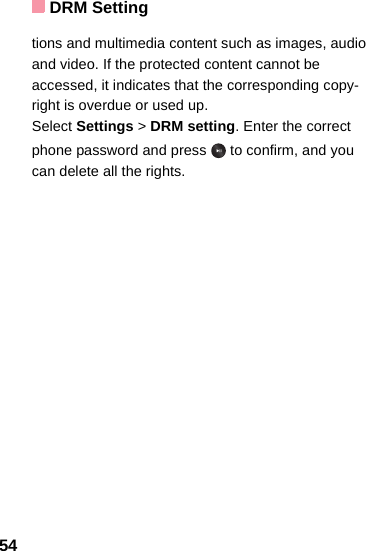 DRM Setting54tions and multimedia content such as images, audio and video. If the protected content cannot be accessed, it indicates that the corresponding copy-right is overdue or used up. Select Settings &gt; DRM setting. Enter the correct phone password and press   to confirm, and you can delete all the rights. 