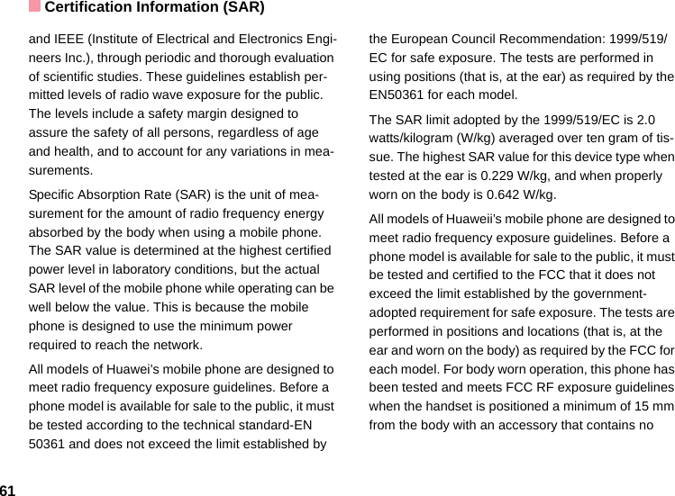Certification Information (SAR)61and IEEE (Institute of Electrical and Electronics Engi-neers Inc.), through periodic and thorough evaluation of scientific studies. These guidelines establish per-mitted levels of radio wave exposure for the public. The levels include a safety margin designed to assure the safety of all persons, regardless of age and health, and to account for any variations in mea-surements.Specific Absorption Rate (SAR) is the unit of mea-surement for the amount of radio frequency energy absorbed by the body when using a mobile phone. The SAR value is determined at the highest certified power level in laboratory conditions, but the actual SAR level of the mobile phone while operating can be well below the value. This is because the mobile phone is designed to use the minimum power required to reach the network.All models of Huawei’s mobile phone are designed to meet radio frequency exposure guidelines. Before a phone model is available for sale to the public, it must be tested according to the technical standard-EN 50361 and does not exceed the limit established by the European Council Recommendation: 1999/519/EC for safe exposure. The tests are performed in using positions (that is, at the ear) as required by the EN50361 for each model.The SAR limit adopted by the 1999/519/EC is 2.0 watts/kilogram (W/kg) averaged over ten gram of tis-sue. The highest SAR value for this device type when tested at the ear is 0.229 W/kg, and when properly worn on the body is 0.642 W/kg.All models of Huaweii’s mobile phone are designed to meet radio frequency exposure guidelines. Before a phone model is available for sale to the public, it must be tested and certified to the FCC that it does not exceed the limit established by the government-adopted requirement for safe exposure. The tests are performed in positions and locations (that is, at the ear and worn on the body) as required by the FCC for each model. For body worn operation, this phone has been tested and meets FCC RF exposure guidelines when the handset is positioned a minimum of 15 mm from the body with an accessory that contains no 