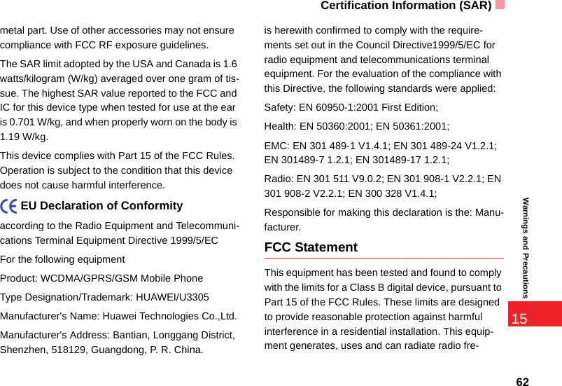Certification Information (SAR)6215Warnings and Precautionsmetal part. Use of other accessories may not ensure  compliance with FCC RF exposure guidelines.The SAR limit adopted by the USA and Canada is 1.6 watts/kilogram (W/kg) averaged over one gram of tis-sue. The highest SAR value reported to the FCC and IC for this device type when tested for use at the ear is 0.701 W/kg, and when properly worn on the body is 1.19 W/kg.This device complies with Part 15 of the FCC Rules. Operation is subject to the condition that this device does not cause harmful interference.    EU Declaration of Conformityaccording to the Radio Equipment and Telecommuni-cations Terminal Equipment Directive 1999/5/ECFor the following equipment Product: WCDMA/GPRS/GSM Mobile PhoneType Designation/Trademark: HUAWEI/U3305Manufacturer&apos;s Name: Huawei Technologies Co.,Ltd.Manufacturer&apos;s Address: Bantian, Longgang District, Shenzhen, 518129, Guangdong, P. R. China.is herewith confirmed to comply with the require-ments set out in the Council Directive1999/5/EC for radio equipment and telecommunications terminal equipment. For the evaluation of the compliance with this Directive, the following standards were applied:Safety: EN 60950-1:2001 First Edition;Health: EN 50360:2001; EN 50361:2001;EMC: EN 301 489-1 V1.4.1; EN 301 489-24 V1.2.1; EN 301489-7 1.2.1; EN 301489-17 1.2.1;Radio: EN 301 511 V9.0.2; EN 301 908-1 V2.2.1; EN 301 908-2 V2.2.1; EN 300 328 V1.4.1;Responsible for making this declaration is the: Manu-facturer.FCC StatementThis equipment has been tested and found to comply with the limits for a Class B digital device, pursuant to Part 15 of the FCC Rules. These limits are designed to provide reasonable protection against harmful interference in a residential installation. This equip-ment generates, uses and can radiate radio fre-