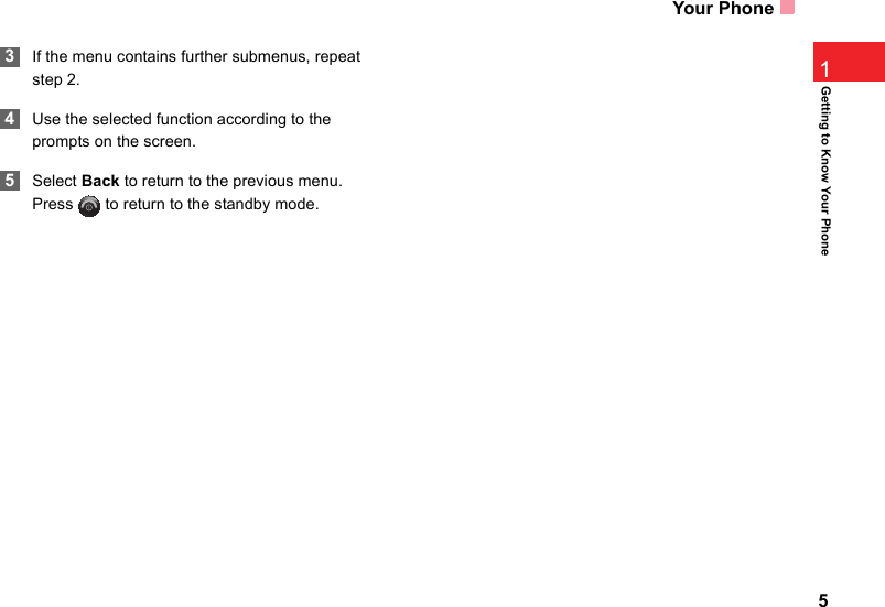 Your Phone51Getting to Know Your Phone 3If the menu contains further submenus, repeat step 2. 4Use the selected function according to the prompts on the screen. 5Select Back to return to the previous menu. Press   to return to the standby mode.