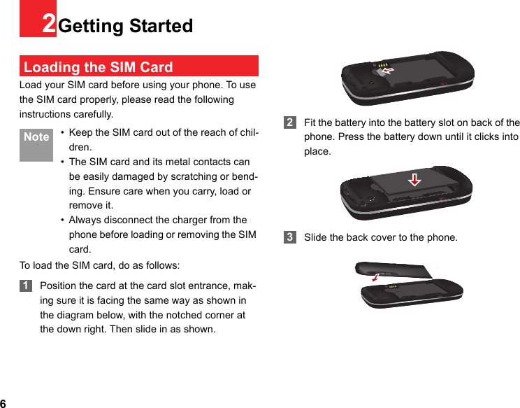 62Getting Started Loading the SIM CardLoad your SIM card before using your phone. To use the SIM card properly, please read the following instructions carefully. Note • Keep the SIM card out of the reach of chil-dren.• The SIM card and its metal contacts can be easily damaged by scratching or bend-ing. Ensure care when you carry, load or remove it.• Always disconnect the charger from the phone before loading or removing the SIM card.To load the SIM card, do as follows: 1Position the card at the card slot entrance, mak-ing sure it is facing the same way as shown in the diagram below, with the notched corner at the down right. Then slide in as shown. 2Fit the battery into the battery slot on back of the phone. Press the battery down until it clicks into place. 3Slide the back cover to the phone.