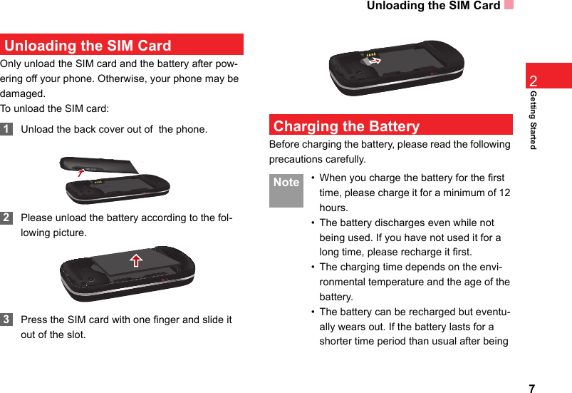 Unloading the SIM Card7Getting Started2 Unloading the SIM CardOnly unload the SIM card and the battery after pow-ering off your phone. Otherwise, your phone may be damaged.To unload the SIM card: 1Unload the back cover out of  the phone. 2Please unload the battery according to the fol-lowing picture. 3Press the SIM card with one finger and slide it out of the slot. Charging the BatteryBefore charging the battery, please read the following precautions carefully. Note • When you charge the battery for the first time, please charge it for a minimum of 12 hours.• The battery discharges even while not being used. If you have not used it for a long time, please recharge it first.• The charging time depends on the envi-ronmental temperature and the age of the battery.• The battery can be recharged but eventu-ally wears out. If the battery lasts for a shorter time period than usual after being 