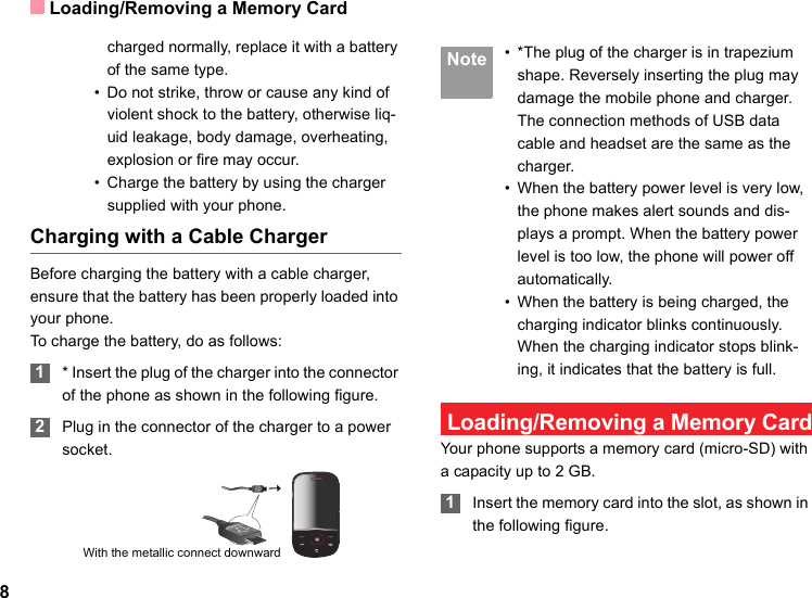 Loading/Removing a Memory Card8charged normally, replace it with a battery of the same type.• Do not strike, throw or cause any kind of violent shock to the battery, otherwise liq-uid leakage, body damage, overheating, explosion or fire may occur.• Charge the battery by using the charger supplied with your phone.Charging with a Cable ChargerBefore charging the battery with a cable charger, ensure that the battery has been properly loaded into your phone.To charge the battery, do as follows: 1* Insert the plug of the charger into the connector of the phone as shown in the following figure.  2Plug in the connector of the charger to a power socket. Note • *The plug of the charger is in trapezium shape. Reversely inserting the plug may damage the mobile phone and charger.The connection methods of USB data cable and headset are the same as the charger.• When the battery power level is very low, the phone makes alert sounds and dis-plays a prompt. When the battery power level is too low, the phone will power off automatically.• When the battery is being charged, the charging indicator blinks continuously. When the charging indicator stops blink-ing, it indicates that the battery is full. Loading/Removing a Memory CardYour phone supports a memory card (micro-SD) with a capacity up to 2 GB. 1Insert the memory card into the slot, as shown in the following figure.With the metallic connect downward