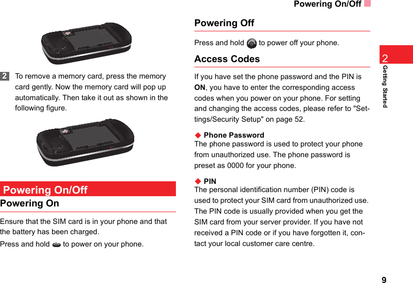 Powering On/Off9Getting Started2 2To remove a memory card, press the memory card gently. Now the memory card will pop up automatically. Then take it out as shown in the following figure. Powering On/OffPowering OnEnsure that the SIM card is in your phone and that the battery has been charged.Press and hold   to power on your phone.Powering OffPress and hold   to power off your phone.Access CodesIf you have set the phone password and the PIN is ON, you have to enter the corresponding access codes when you power on your phone. For setting and changing the access codes, please refer to &quot;Set-tings/Security Setup&quot; on page 52.◆ Phone PasswordThe phone password is used to protect your phone from unauthorized use. The phone password is preset as 0000 for your phone.◆ PINThe personal identification number (PIN) code is used to protect your SIM card from unauthorized use. The PIN code is usually provided when you get the SIM card from your server provider. If you have not received a PIN code or if you have forgotten it, con-tact your local customer care centre.