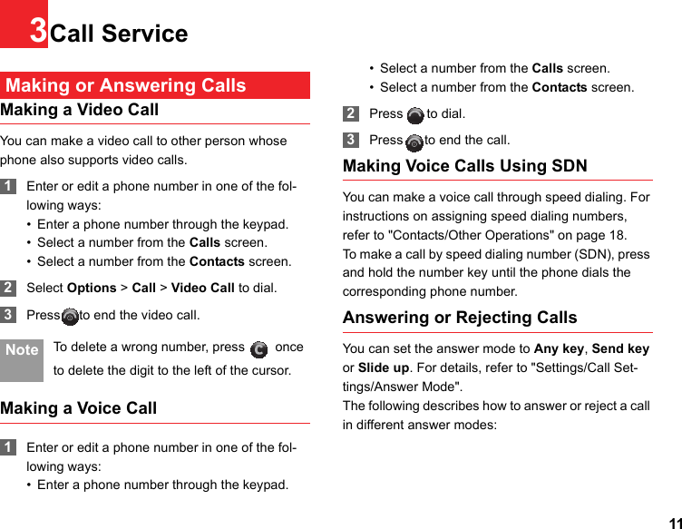 113Call Service Making or Answering CallsMaking a Video CallYou can make a video call to other person whose phone also supports video calls. 1Enter or edit a phone number in one of the fol-lowing ways:• Enter a phone number through the keypad.• Select a number from the Calls screen.• Select a number from the Contacts screen. 2Select Options &gt; Call &gt; Video Call to dial. 3Press to end the video call. Note To delete a wrong number, press   once to delete the digit to the left of the cursor.Making a Voice Call 1Enter or edit a phone number in one of the fol-lowing ways:• Enter a phone number through the keypad.• Select a number from the Calls screen.• Select a number from the Contacts screen. 2Press to dial. 3Press to end the call.Making Voice Calls Using SDNYou can make a voice call through speed dialing. For instructions on assigning speed dialing numbers, refer to &quot;Contacts/Other Operations&quot; on page 18.To make a call by speed dialing number (SDN), press and hold the number key until the phone dials the corresponding phone number.Answering or Rejecting CallsYou can set the answer mode to Any key, Send key or Slide up. For details, refer to &quot;Settings/Call Set-tings/Answer Mode&quot;.The following describes how to answer or reject a call in different answer modes: