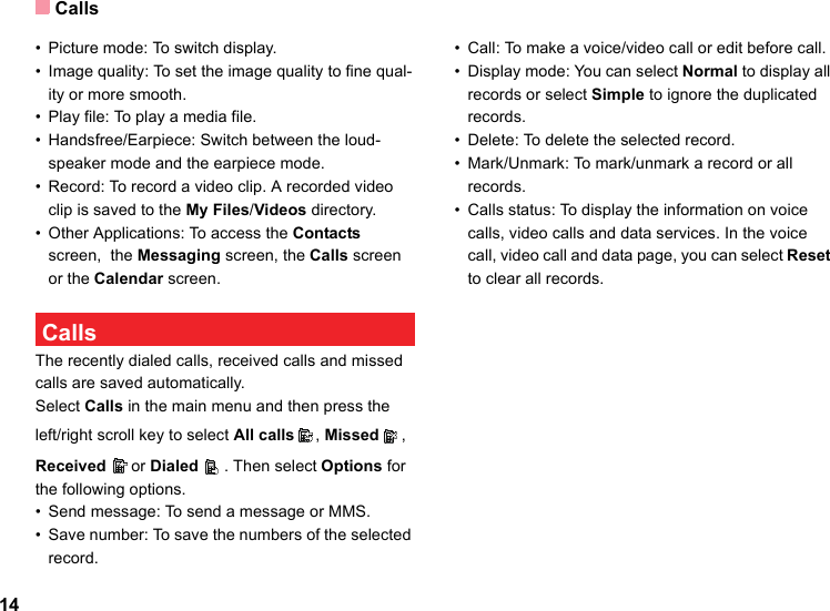 Calls14• Picture mode: To switch display.• Image quality: To set the image quality to fine qual-ity or more smooth.• Play file: To play a media file.• Handsfree/Earpiece: Switch between the loud-speaker mode and the earpiece mode.• Record: To record a video clip. A recorded video clip is saved to the My Files/Videos directory.• Other Applications: To access the Contacts screen,  the Messaging screen, the Calls screen or the Calendar screen. CallsThe recently dialed calls, received calls and missed calls are saved automatically. Select Calls in the main menu and then press the left/right scroll key to select All calls , Missed , Received or Dialed . Then select Options for the following options.• Send message: To send a message or MMS.• Save number: To save the numbers of the selected record.• Call: To make a voice/video call or edit before call.• Display mode: You can select Normal to display all records or select Simple to ignore the duplicated records.• Delete: To delete the selected record.• Mark/Unmark: To mark/unmark a record or all records.• Calls status: To display the information on voice calls, video calls and data services. In the voice call, video call and data page, you can select Reset to clear all records.