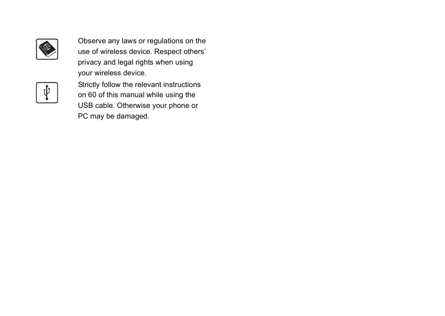 Observe any laws or regulations on the use of wireless device. Respect others’ privacy and legal rights when using your wireless device.Strictly follow the relevant instructions on 60 of this manual while using the USB cable. Otherwise your phone or PC may be damaged.