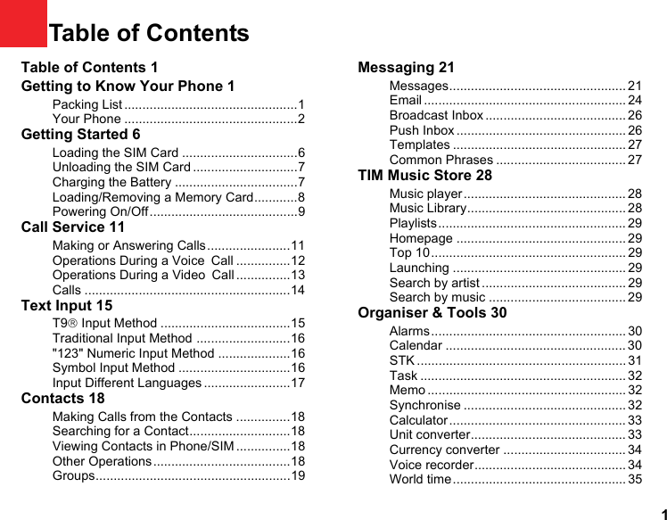 11Table of ContentsTable of Contents 1Getting to Know Your Phone 1Packing List ................................................1Your Phone ................................................2Getting Started 6Loading the SIM Card ................................6Unloading the SIM Card .............................7Charging the Battery ..................................7Loading/Removing a Memory Card............8Powering On/Off.........................................9Call Service 11Making or Answering Calls.......................11Operations During a Voice Call ...............12Operations During a Video Call ...............13Calls .........................................................14Text Input 15T9® Input Method ....................................15Traditional Input Method ..........................16&quot;123&quot; Numeric Input Method ....................16Symbol Input Method ...............................16Input Different Languages ........................17Contacts 18Making Calls from the Contacts ...............18Searching for a Contact............................18Viewing Contacts in Phone/SIM ...............18Other Operations......................................18Groups......................................................19Messaging 21Messages................................................. 21Email ........................................................ 24Broadcast Inbox ....................................... 26Push Inbox ............................................... 26Templates ................................................ 27Common Phrases .................................... 27TIM Music Store 28Music player ............................................. 28Music Library............................................ 28Playlists .................................................... 29Homepage ............................................... 29Top 10...................................................... 29Launching ................................................ 29Search by artist ........................................ 29Search by music ...................................... 29Organiser &amp; Tools 30Alarms ...................................................... 30Calendar .................................................. 30STK .......................................................... 31Task ......................................................... 32Memo ....................................................... 32Synchronise ............................................. 32Calculator ................................................. 33Unit converter........................................... 33Currency converter .................................. 34Voice recorder.......................................... 34World time................................................ 35