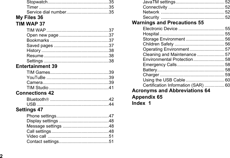 2Stopwatch.................................................35Timer ........................................................35Service dial number..................................35My Files 36TIM WAP 37TIM WAP ..................................................37Open new page........................................37Bookmarks ...............................................37Saved pages ............................................37History ......................................................38Resume ....................................................38Settings ....................................................38Entertainment 39TIM Games...............................................39YouTuBe ..................................................39Camera.....................................................39TIM Studio ................................................41Connections 42Bluetooth®...............................................42USB ..........................................................44Settings 47Phone settings..........................................47Display settings ........................................48Message settings .....................................48Call settings ..............................................48Video call .................................................51Contact settings........................................51JavaTM settings....................................... 52Connectivity ............................................. 52Network ................................................... 52Security ................................................... 52Warnings and Precautions 55Electronic Device ..................................... 55Hospital .................................................... 55Storage Environment ............................... 56Children Safety ........................................ 56Operating Environment ............................ 57Cleaning and Maintenance ...................... 57Environmental Protection......................... 58Emergency Calls...................................... 58Battery...................................................... 58Charger .................................................... 59Using the USB Cable ............................... 60Certification Information (SAR) ................ 60Acronyms and Abbreviations 64Appendix 65Index  1
