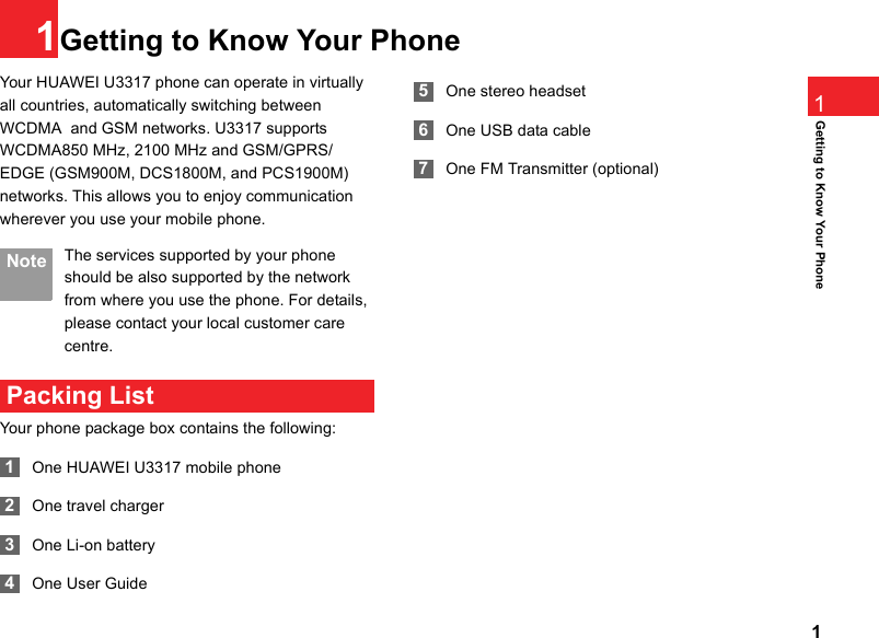 11Getting to Know Your Phone1Getting to Know Your PhoneYour HUAWEI U3317 phone can operate in virtually all countries, automatically switching between WCDMA  and GSM networks. U3317 supports WCDMA850 MHz, 2100 MHz and GSM/GPRS/EDGE (GSM900M, DCS1800M, and PCS1900M) networks. This allows you to enjoy communication wherever you use your mobile phone. Note The services supported by your phone should be also supported by the network from where you use the phone. For details, please contact your local customer care centre.  Packing ListYour phone package box contains the following: 1One HUAWEI U3317 mobile phone 2One travel charger 3One Li-on battery 4One User Guide 5One stereo headset  6One USB data cable  7One FM Transmitter (optional)