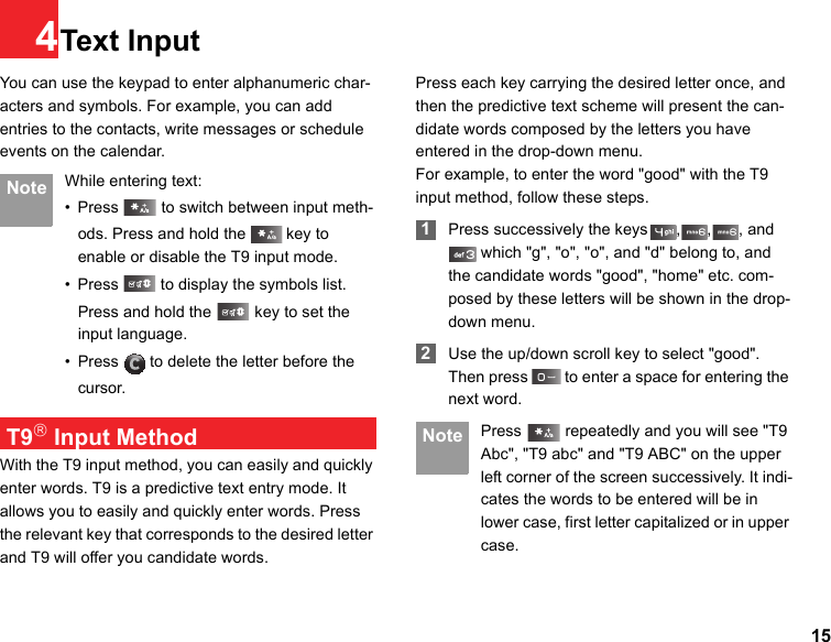 154Text InputYou can use the keypad to enter alphanumeric char-acters and symbols. For example, you can add entries to the contacts, write messages or schedule events on the calendar. Note While entering text:• Press   to switch between input meth-ods. Press and hold the   key to enable or disable the T9 input mode. • Press   to display the symbols list.Press and hold the   key to set the input language.  • Press   to delete the letter before the cursor. T9® Input MethodWith the T9 input method, you can easily and quickly enter words. T9 is a predictive text entry mode. It allows you to easily and quickly enter words. Press the relevant key that corresponds to the desired letter and T9 will offer you candidate words.Press each key carrying the desired letter once, and then the predictive text scheme will present the can-didate words composed by the letters you have entered in the drop-down menu.For example, to enter the word &quot;good&quot; with the T9 input method, follow these steps. 1Press successively the keys , , , and  which &quot;g&quot;, &quot;o&quot;, &quot;o&quot;, and &quot;d&quot; belong to, and the candidate words &quot;good&quot;, &quot;home&quot; etc. com-posed by these letters will be shown in the drop-down menu. 2Use the up/down scroll key to select &quot;good&quot;. Then press   to enter a space for entering the next word. Note Press   repeatedly and you will see &quot;T9 Abc&quot;, &quot;T9 abc&quot; and &quot;T9 ABC&quot; on the upper left corner of the screen successively. It indi-cates the words to be entered will be in lower case, first letter capitalized or in upper case.