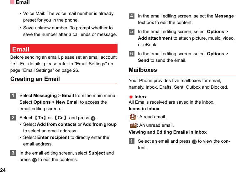 Email24• Voice Mail: The voice mail number is already preset for you in the phone. • Save unknow number: To prompt whether to save the number after a call ends or message. EmailBefore sending an email, please set an email account first. For details, please refer to &quot;Email Settings&quot; on page &quot;Email Settings&quot; on page 26..Creating an Email 1Select Messaging &gt; Email from the main menu. Select Options &gt; New Email to access the email editing screen. 2Select 【To】 or 【Cc】and press  .•Select Add from contacts or Add from group to select an email address.•Select Enter recipient to directly enter the email address. 3In the email editing screen, select Subject and press   to edit the contents. 4In the email editing screen, select the Message text box to edit the content. 5In the email editing screen, select Options &gt; Add attachment to attach picture, music, video, or eBook. 6In the email editing screen, select Options &gt; Send to send the email. MailboxesYour Phone provides five mailboxes for email, namely, Inbox, Drafts, Sent, Outbox and Blocked.◆ InboxAll Emails received are saved in the inbox.Icons in Inbox: A read email.: An unread email.Viewing and Editing Emails in Inbox 1Select an email and press   to view the con-tent. 