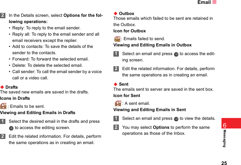 Email25Messaging6 2In the Details screen, select Options for the fol-lowing operations:• Reply: To reply to the email sender.• Reply all: To reply to the email sender and all email receivers except the replier.• Add to contacts: To save the details of the sender to the contacts. • Forward: To forward the selected email.• Delete: To delete the selected email.• Call sender: To call the email sender by a voice call or a video call.◆ DraftsThe saved new emails are saved in the drafts.Icons in Drafts: Emails to be sent.Viewing and Editing Emails in Drafts 1Select the desired email in the drafts and press  to access the editing screen. 2Edit the related information. For details, perform the same operations as in creating an email.◆ OutboxThose emails which failed to be sent are retained in the Outbox.Icon for Outbox: Emails failed to send.Viewing and Editing Emails in Outbox 1Select an email and press   to access the edit-ing screen. 2Edit the related information. For details, perform the same operations as in creating an email.◆ SentThe emails sent to server are saved in the sent box.Icon for Sent  : A sent email.Viewing and Editing Emails in Sent 1Select an email and press   to view the details. 2You may select Options to perform the same operations as those of the Inbox.