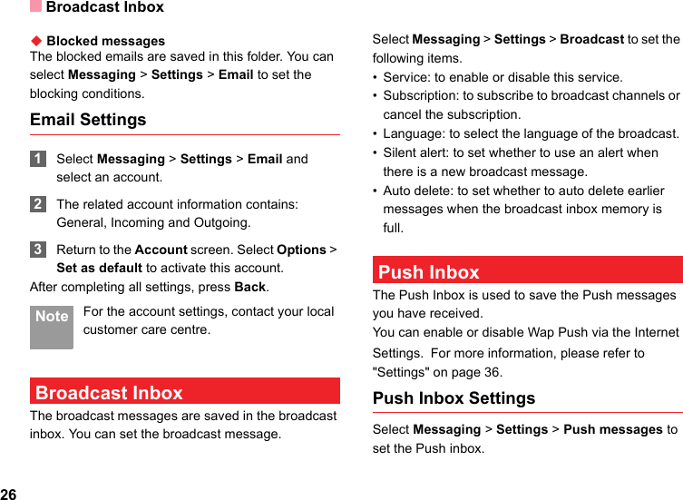 Broadcast Inbox26◆ Blocked messagesThe blocked emails are saved in this folder. You can select Messaging &gt; Settings &gt; Email to set the blocking conditions.Email Settings 1Select Messaging &gt; Settings &gt; Email and select an account. 2The related account information contains: General, Incoming and Outgoing. 3Return to the Account screen. Select Options &gt; Set as default to activate this account.After completing all settings, press Back. Note For the account settings, contact your local customer care centre. Broadcast InboxThe broadcast messages are saved in the broadcast inbox. You can set the broadcast message.Select Messaging &gt; Settings &gt; Broadcast to set the following items.• Service: to enable or disable this service.• Subscription: to subscribe to broadcast channels or cancel the subscription.• Language: to select the language of the broadcast. • Silent alert: to set whether to use an alert when there is a new broadcast message.• Auto delete: to set whether to auto delete earlier messages when the broadcast inbox memory is full. Push InboxThe Push Inbox is used to save the Push messages you have received.You can enable or disable Wap Push via the Internet Settings. For more information, please refer to &quot;Settings&quot; on page 36.Push Inbox SettingsSelect Messaging &gt; Settings &gt; Push messages to set the Push inbox.