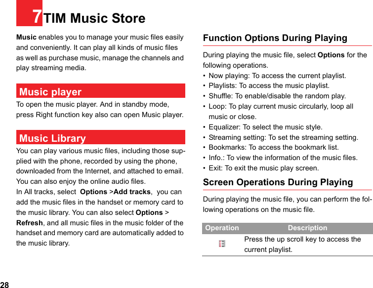 287TIM Music StoreMusic enables you to manage your music files easily and conveniently. It can play all kinds of music files as well as purchase music, manage the channels and play streaming media.  Music playerTo open the music player. And in standby mode, press Right function key also can open Music player. Music LibraryYou can play various music files, including those sup-plied with the phone, recorded by using the phone, downloaded from the Internet, and attached to email. You can also enjoy the online audio files.In All tracks, select  Options &gt;Add tracks,  you can add the music files in the handset or memory card to the music library. You can also select Options &gt; Refresh, and all music files in the music folder of the handset and memory card are automatically added to the music library.Function Options During PlayingDuring playing the music file, select Options for the following operations.• Now playing: To access the current playlist.• Playlists: To access the music playlist.• Shuffle: To enable/disable the random play.• Loop: To play current music circularly, loop all music or close.• Equalizer: To select the music style.• Streaming setting: To set the streaming setting.• Bookmarks: To access the bookmark list.• Info.: To view the information of the music files.• Exit: To exit the music play screen.Screen Operations During PlayingDuring playing the music file, you can perform the fol-lowing operations on the music file.Operation DescriptionPress the up scroll key to access the current playlist.