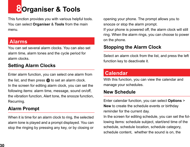 308Organiser &amp; ToolsThis function provides you with various helpful tools. You can select Organiser &amp; Tools from the main menu. AlarmsYou can set several alarm clocks. You can also set alarm time, alarm tones and the cycle period for alarm clocks.  Setting Alarm ClocksEnter alarm function, you can select one alarm from the list, and then press   to set an alarm clock.In the screen for editing alarm clock, you can set the following items: alarm time, message, sound on/off, the vibration function, Alert tone, the snooze function, Recurring.Alarm PromptWhen it is time for an alarm clock to ring, the selected alarm tone is played and a prompt displayed. You can stop the ringing by pressing any key, or by closing or opening your phone. The prompt allows you to snooze or stop the alarm prompt.If your phone is powered off, the alarm clock will still ring. When the alarm rings, you can choose to power on the phone.Stopping the Alarm ClockSelect an alarm clock from the list, and press the left function key to deactivate it. CalendarWith this function, you can view the calendar and manage your schedules.New ScheduleEnter calendar function, you can select Options &gt; New to create the schedule events or birthday reminder for the current day.In the screen for editing schedule, you can set the fol-lowing items: schedule subject, start/end time of the schedule, schedule location, schedule category, schedule content,  whether the sound is on, the 