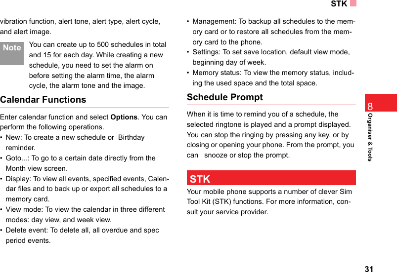 STK31Organiser &amp; Tools8vibration function, alert tone, alert type, alert cycle,  and alert image. Note You can create up to 500 schedules in total and 15 for each day. While creating a new schedule, you need to set the alarm on before setting the alarm time, the alarm cycle, the alarm tone and the image.Calendar FunctionsEnter calendar function and select Options. You can perform the following operations.• New: To create a new schedule or  Birthday reminder.• Goto...: To go to a certain date directly from the Month view screen.• Display: To view all events, specified events, Calen-dar files and to back up or export all schedules to a memory card.• View mode: To view the calendar in three different modes: day view, and week view.• Delete event: To delete all, all overdue and spec  period events.• Management: To backup all schedules to the mem-ory card or to restore all schedules from the mem-ory card to the phone.• Settings: To set save location, default view mode, beginning day of week.• Memory status: To view the memory status, includ-ing the used space and the total space.Schedule PromptWhen it is time to remind you of a schedule, the selected ringtone is played and a prompt displayed. You can stop the ringing by pressing any key, or by closing or opening your phone. From the prompt, you can   snooze or stop the prompt. STKYour mobile phone supports a number of clever Sim Tool Kit (STK) functions. For more information, con-sult your service provider.