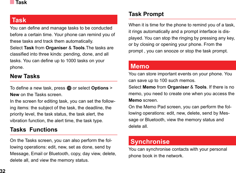Task32 TaskYou can define and manage tasks to be conducted before a certain time. Your phone can remind you of these tasks and track them automatically.Select Task from Organiser &amp; Tools.The tasks are classified into three kinds: pending, done, and all tasks. You can define up to 1000 tasks on your phone.New TasksTo define a new task, press   or select Options &gt; New on the Tasks screen. In the screen for editing task, you can set the follow-ing items: the subject of the task, the deadline, the priority level, the task status, the task alert, the vibration function, the alert time, the task type.Tasks  Functions On the Tasks screen, you can also perform the fol-lowing operations: edit, new, set as done, send by Message, Email or Bluetooth, copy, day view, delete, delete all, and view the memory status.Task PromptWhen it is time for the phone to remind you of a task, it rings automatically and a prompt interface is dis-played. You can stop the ringing by pressing any key, or by closing or opening your phone. From the prompt , you can snooze or stop the task prompt. MemoYou can store important events on your phone. You can save up to 100 such memos.Select Memo from Organiser &amp; Tools. If there is no memo, you need to create one when you access the Memo screen.On the Memo Pad screen, you can perform the fol-lowing operations: edit, new, delete, send by Mes-sage or Bluetooth, view the memory status and delete all. SynchroniseYou can synchronise contacts with your personal phone book in the network. 