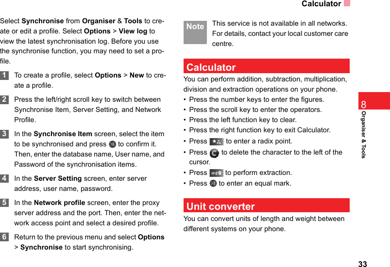 Calculator33Organiser &amp; Tools8Select Synchronise from Organiser &amp; Tools to cre-ate or edit a profile. Select Options &gt; View log to view the latest synchronisation log. Before you use the synchronise function, you may need to set a pro-file. 1To create a profile, select Options &gt; New to cre-ate a profile. 2Press the left/right scroll key to switch between Synchronise Item, Server Setting, and Network Profile. 3In the Synchronise Item screen, select the item to be synchronised and press   to confirm it. Then, enter the database name, User name, and Password of the synchronisation items. 4In the Server Setting screen, enter server address, user name, password. 5In the Network profile screen, enter the proxy server address and the port. Then, enter the net-work access point and select a desired profile.  6Return to the previous menu and select Options &gt; Synchronise to start synchronising. Note This service is not available in all networks. For details, contact your local customer care centre. CalculatorYou can perform addition, subtraction, multiplication, division and extraction operations on your phone.• Press the number keys to enter the figures.• Press the scroll key to enter the operators.• Press the left function key to clear.• Press the right function key to exit Calculator.• Press   to enter a radix point.• Press   to delete the character to the left of the cursor.• Press   to perform extraction.• Press   to enter an equal mark. Unit converterYou can convert units of length and weight between different systems on your phone.