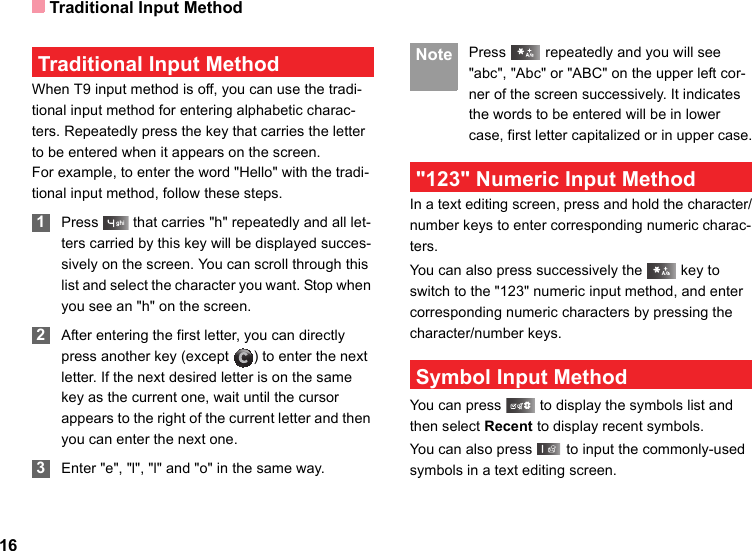 Traditional Input Method16 Traditional Input Method When T9 input method is off, you can use the tradi-tional input method for entering alphabetic charac-ters. Repeatedly press the key that carries the letter to be entered when it appears on the screen.For example, to enter the word &quot;Hello&quot; with the tradi-tional input method, follow these steps. 1Press   that carries &quot;h&quot; repeatedly and all let-ters carried by this key will be displayed succes-sively on the screen. You can scroll through this list and select the character you want. Stop when you see an &quot;h&quot; on the screen. 2After entering the first letter, you can directly press another key (except  ) to enter the next letter. If the next desired letter is on the same key as the current one, wait until the cursor appears to the right of the current letter and then you can enter the next one.  3Enter &quot;e&quot;, &quot;l&quot;, &quot;l&quot; and &quot;o&quot; in the same way. Note Press   repeatedly and you will see &quot;abc&quot;, &quot;Abc&quot; or &quot;ABC&quot; on the upper left cor-ner of the screen successively. It indicates the words to be entered will be in lower case, first letter capitalized or in upper case. &quot;123&quot; Numeric Input MethodIn a text editing screen, press and hold the character/number keys to enter corresponding numeric charac-ters.You can also press successively the   key to switch to the &quot;123&quot; numeric input method, and enter corresponding numeric characters by pressing the character/number keys. Symbol Input MethodYou can press   to display the symbols list and then select Recent to display recent symbols.You can also press   to input the commonly-used symbols in a text editing screen.